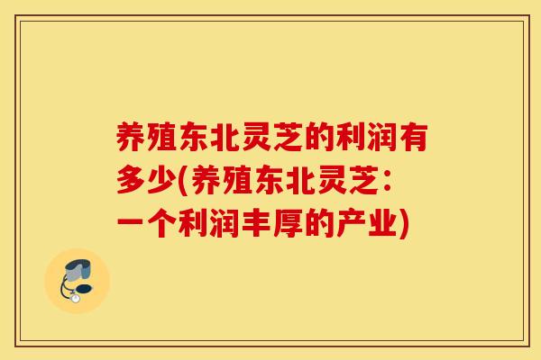 养殖东北灵芝的利润有多少(养殖东北灵芝:一个利润丰厚的产业)