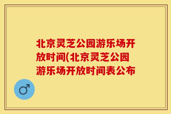 北京灵芝公园游乐场开放时间(北京灵芝公园游乐场开放时间表公布