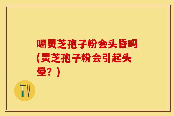喝灵芝孢子粉会头昏吗(灵芝孢子粉会引起头晕？)