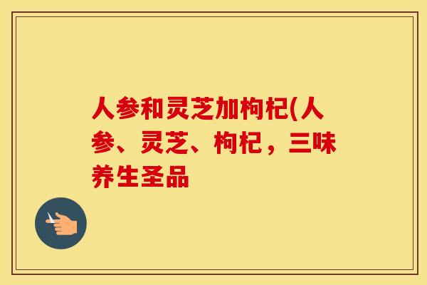 人参和灵芝加枸杞(人参、灵芝、枸杞，三味养生圣品