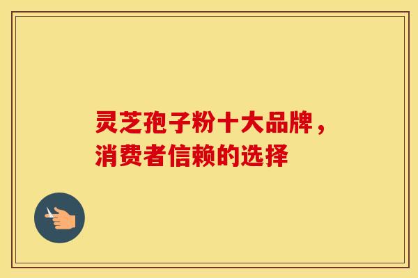 灵芝孢子粉十大品牌，消费者信赖的选择