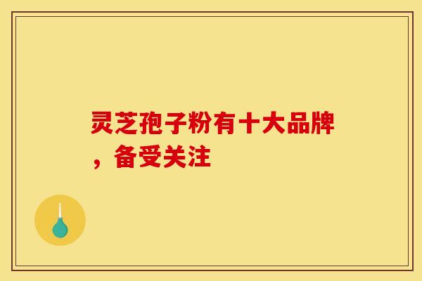 灵芝孢子粉有十大品牌，备受关注