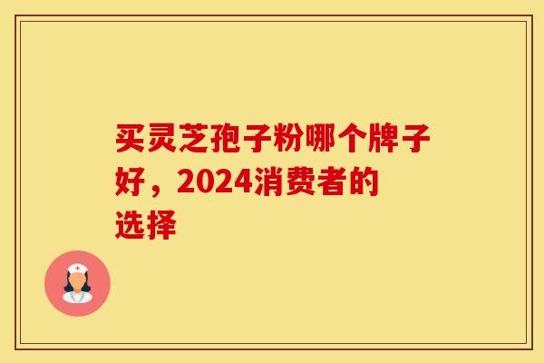 买灵芝孢子粉哪个牌子好，2024消费者的选择