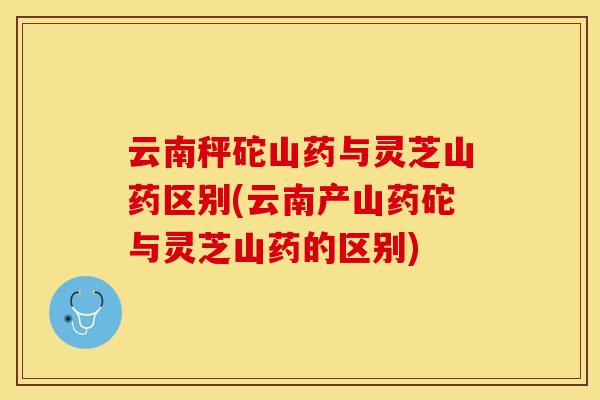 云南秤砣山药与灵芝山药区别(云南产山药砣与灵芝山药的区别)