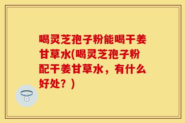 喝灵芝孢子粉能喝干姜甘草水(喝灵芝孢子粉配干姜甘草水，有什么好处？)