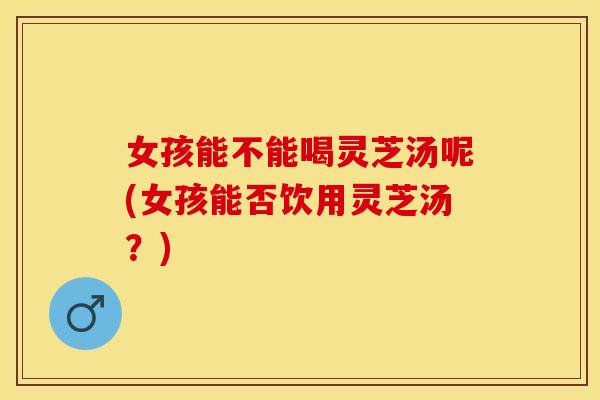 女孩能不能喝灵芝汤呢(女孩能否饮用灵芝汤？)