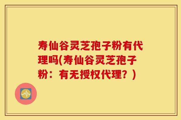 寿仙谷灵芝孢子粉有代理吗(寿仙谷灵芝孢子粉：有无授权代理？)