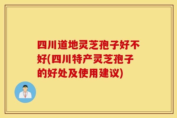 四川道地灵芝孢子好不好(四川特产灵芝孢子的好处及使用建议)