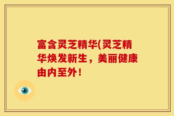 富含灵芝精华(灵芝精华焕发新生,美丽健康由内至外!