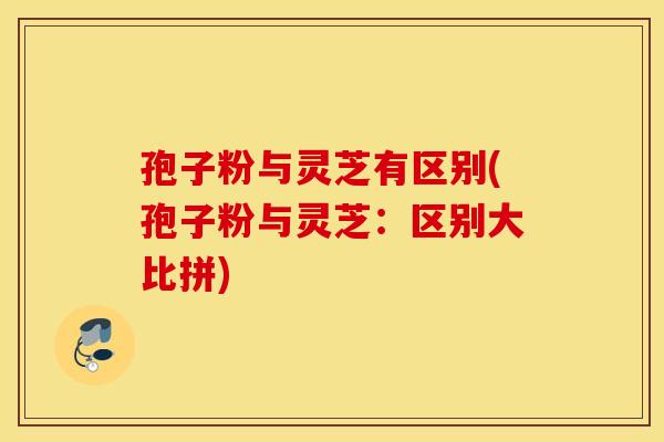 孢子粉与灵芝有区别(孢子粉与灵芝：区别大比拼)