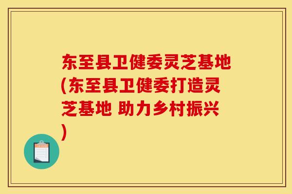东至县卫健委灵芝基地(东至县卫健委打造灵芝基地 助力乡村振兴)