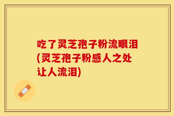 吃了灵芝孢子粉流眼泪(灵芝孢子粉感人之处让人流泪)