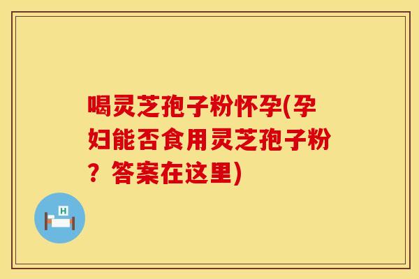 喝灵芝孢子粉怀孕(孕妇能否食用灵芝孢子粉？答案在这里)