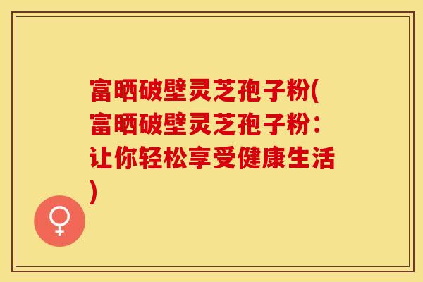 富晒破壁灵芝孢子粉(富晒破壁灵芝孢子粉:让你轻松享受健康生活)