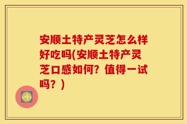 安顺土特产灵芝怎么样好吃吗(安顺土特产灵芝口感如何?值得一试吗?)