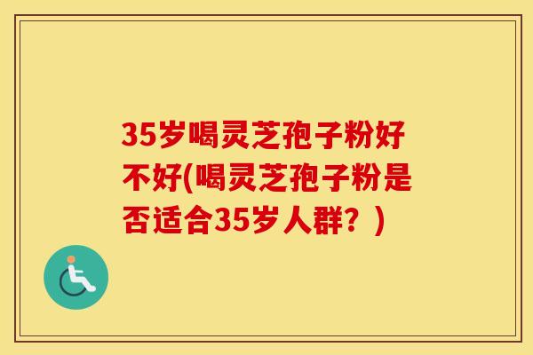 35岁喝灵芝孢子粉好不好(喝灵芝孢子粉是否适合35岁人群?)