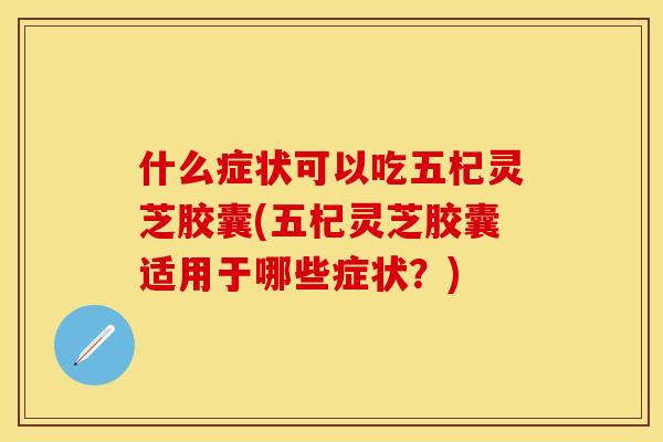 什么症状可以吃五杞灵芝胶囊(五杞灵芝胶囊适用于哪些症状?)