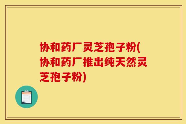 协和药厂灵芝孢子粉(协和药厂推出纯天然灵芝孢子粉)