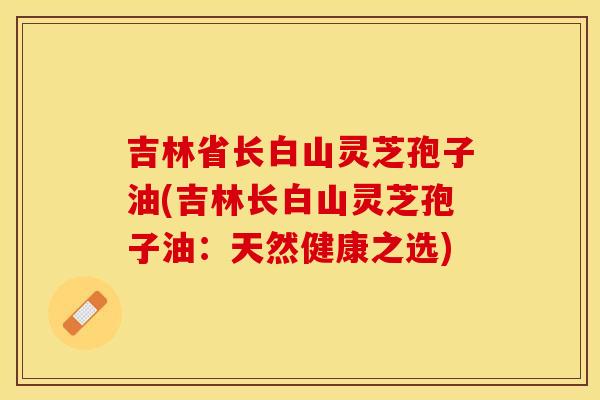 吉林省长白山灵芝孢子油(吉林长白山灵芝孢子油:天然健康之选)