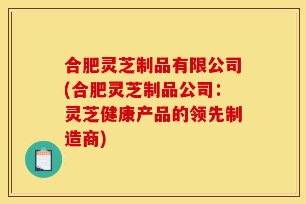 合肥灵芝制品有限公司(合肥灵芝制品公司:灵芝健康产品的领先制造商)