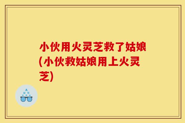 小伙用火灵芝救了姑娘(小伙救姑娘用上火灵芝)