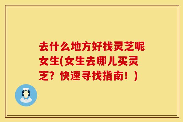 去什么地方好找灵芝呢女生(女生去哪儿买灵芝?快速寻找指南!)