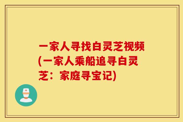 一家人寻找白灵芝视频(一家人乘船追寻白灵芝:家庭寻宝记)
