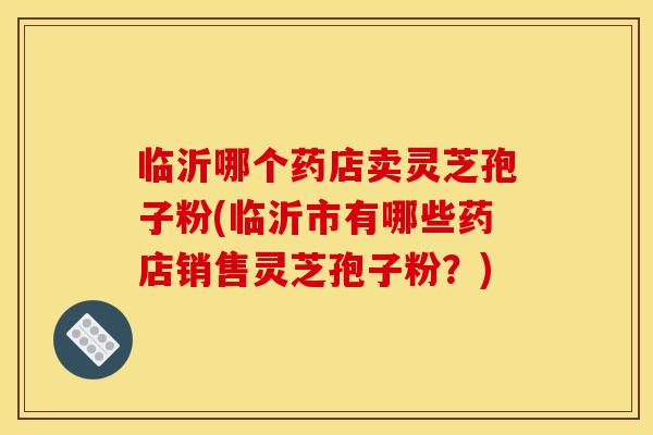 临沂哪个药店卖灵芝孢子粉(临沂市有哪些药店销售灵芝孢子粉?)
