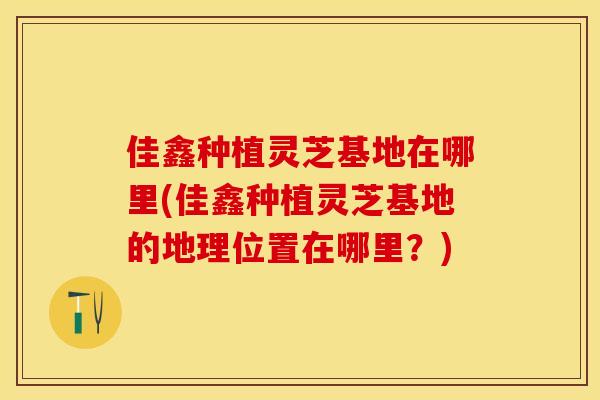 佳鑫种植灵芝基地在哪里(佳鑫种植灵芝基地的地理位置在哪里?)