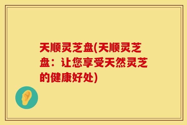 天顺灵芝盘(天顺灵芝盘:让您享受天然灵芝的健康好处)