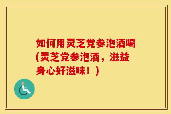 如何用灵芝党参泡酒喝(灵芝党参泡酒,滋益身心好滋味!)