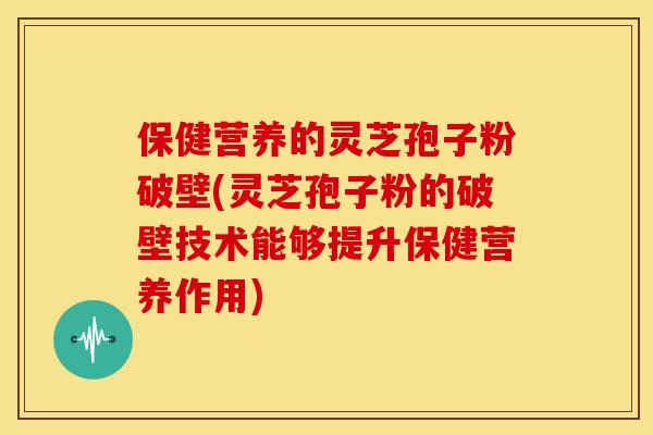 保健营养的灵芝孢子粉破壁(灵芝孢子粉的破壁技术能够提升保健营养作用)