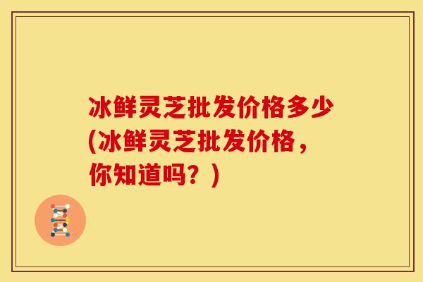 冰鲜灵芝批发价格多少(冰鲜灵芝批发价格,你知道吗?)
