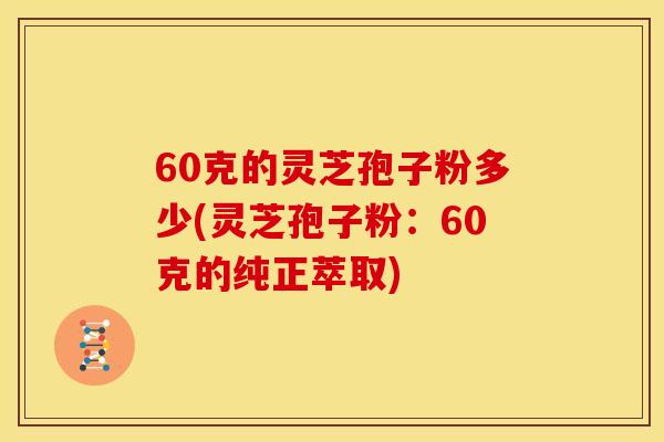 60克的灵芝孢子粉多少(灵芝孢子粉：60克的纯正萃取)