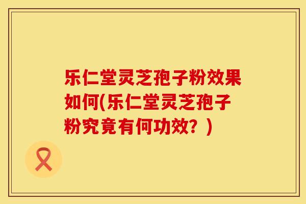 乐仁堂灵芝孢子粉效果如何(乐仁堂灵芝孢子粉究竟有何功效?)