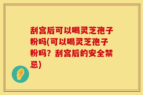 刮宫后可以喝灵芝孢子粉吗(可以喝灵芝孢子粉吗?刮宫后的安全禁忌)