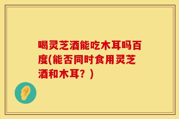 喝灵芝酒能吃木耳吗百度(能否同时食用灵芝酒和木耳?)