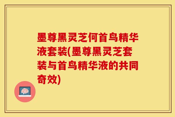 墨尊黑灵芝何首鸟精华液套装(墨尊黑灵芝套装与首鸟精华液的共同奇效)