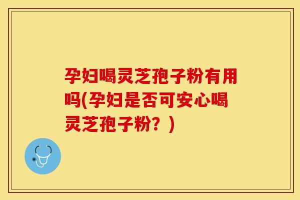 孕妇喝灵芝孢子粉有用吗(孕妇是否可安心喝灵芝孢子粉?)
