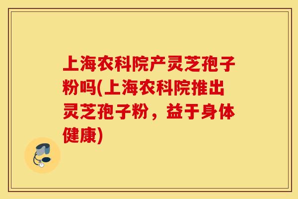 上海农科院产灵芝孢子粉吗(上海农科院推出灵芝孢子粉,益于身体健康)