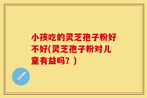 小孩吃的灵芝孢子粉好不好(灵芝孢子粉对儿童有益吗?)