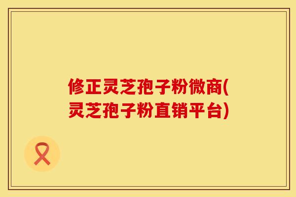 修正灵芝孢子粉微商(灵芝孢子粉直销平台)