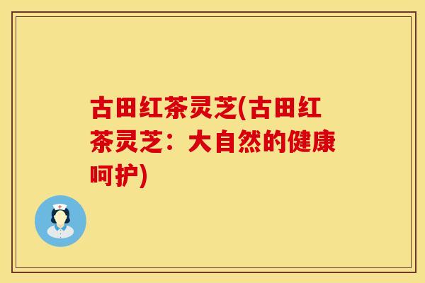 古田红茶灵芝(古田红茶灵芝：大自然的健康呵护)