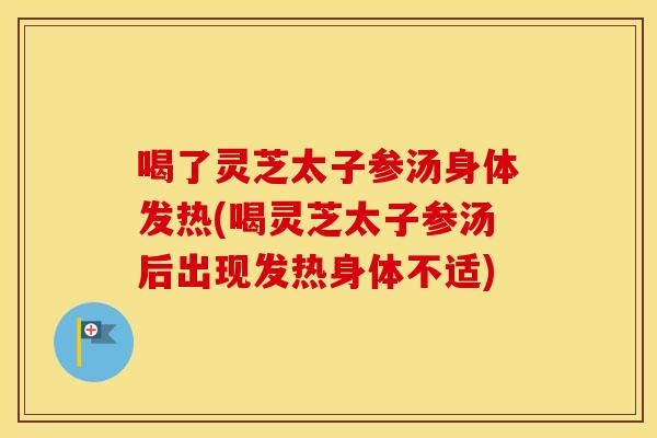 喝了灵芝太子参汤身体发热(喝灵芝太子参汤后出现发热身体不适)