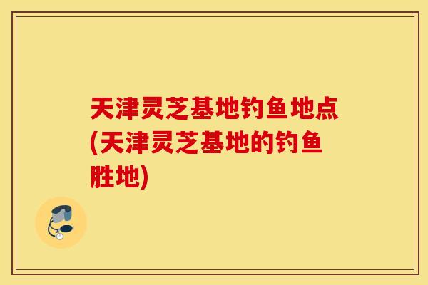天津灵芝基地钓鱼地点(天津灵芝基地的钓鱼胜地)