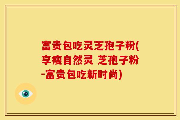 富贵包吃灵芝孢子粉(享瘦自然灵 芝孢子粉-富贵包吃新时尚)
