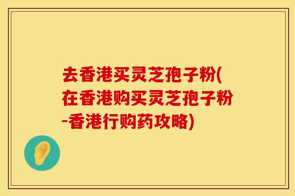 去香港买灵芝孢子粉(在香港购买灵芝孢子粉-香港行购药攻略)