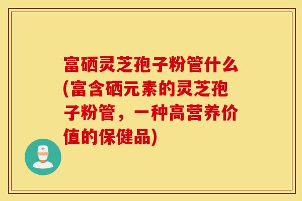 富硒灵芝孢子粉管什么(富含硒元素的灵芝孢子粉管，一种高营养价值的保健品)