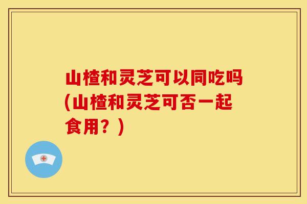 山楂和灵芝可以同吃吗(山楂和灵芝可否一起食用?)