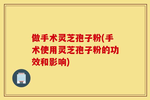 做手术灵芝孢子粉(手术使用灵芝孢子粉的功效和影响)